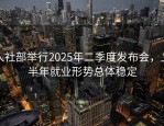 人社部举行2025年二季度发布会，上半年就业形势总体稳定