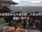 铁路司机争当开路先锋，为爱驰骋护旅客一路平安