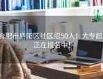 合肥市庐阳区社区招50人！大专起，正在报名中！