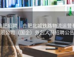 合肥招聘｜合肥北城铁路物流运营有限公司（国企）外包人员招聘公告