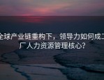 全球产业链重构下，领导力如何成工厂人力资源管理核心？