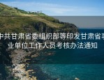 中共甘肃省委组织部等印发甘肃省事业单位工作人员考核办法通知