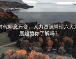 时代瞬息万变，人力资源管理六大发展趋势你了解吗？