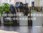 复合肥市场运行稳定，夏季肥收尾阶段，原料市场波动有限