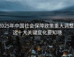 2025年中国社会保障政策重大调整，这十大关键变化要知晓