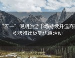 “五一”假期旅游市场持续升温商家积极推出促销优惠活动