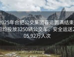 2025年合肥公交集团春运圆满结束，日均投放3250辆公交车，安全运送2505.92万人次