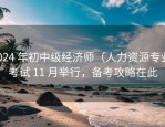 2024 年初中级经济师（人力资源专业）考试 11 月举行，备考攻略在此