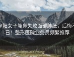 阜阳女子隆鼻失败面部肿胀，后悔不已！整形医院业务员频繁推荐