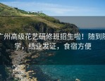 广州高级花艺研修班招生啦！随到随学，结业发证，食宿方便