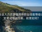 企业人力资源管理师职业技能等级认定考试培训方案，前景如何？