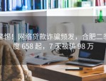 警惕！网络贷款诈骗频发，合肥二季度 658 起，7 天被骗 98 万