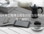 2024 年工程博士招生计划及培养目标，你了解吗？