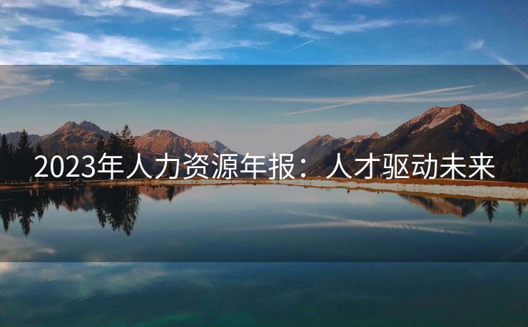 2023年人力资源年报:人才驱动未来 2023年人力资源年报:人才驱动未来