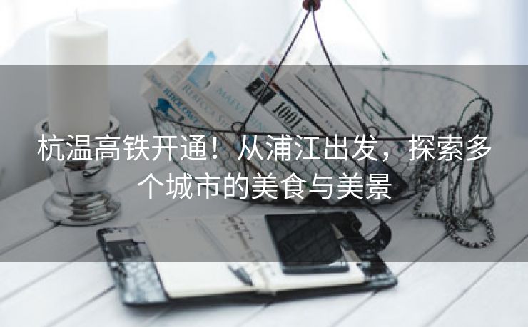 杭温高铁开通！从浦江出发，探索多个城市的美食与美景