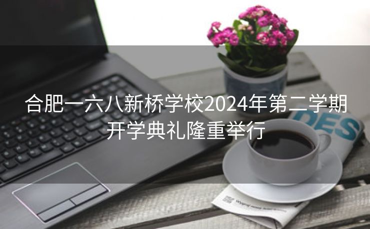 合肥一六八新桥学校2024年第二学期开学典礼隆重举行 合肥一六八新桥学校2024年第二学期开学典礼隆重举行