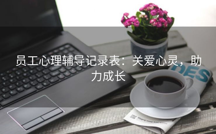 员工心理辅导记录表:关爱心灵,助力成长 员工心理辅导记录表:关爱心灵,助力成长