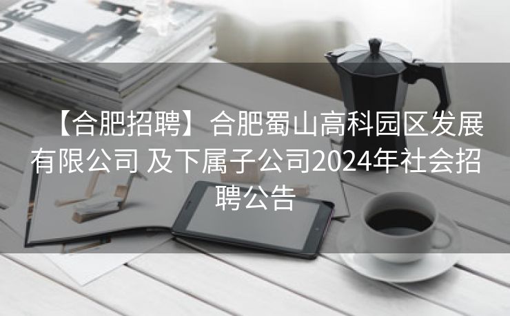 【合肥招聘】合肥蜀山高科园区发展有限公司 及下属子公司2024年社会招聘公告 【合肥招聘】合肥蜀山高科园区发展有限公司 及下属子公司2024年社会招聘公告