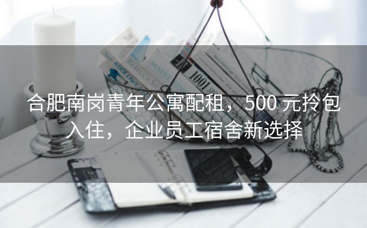 合肥南岗青年公寓配租,500 元拎包入住,企业员工宿舍新选择 合肥南岗青年公寓配租,500 元拎包入住,企业员工宿舍新选择