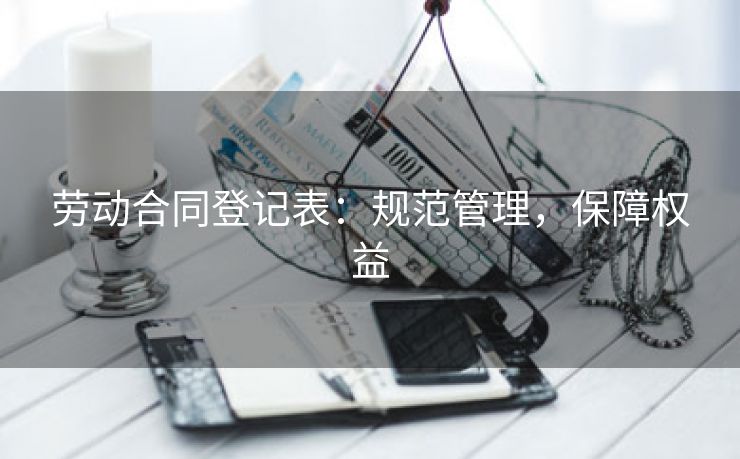 劳动合同登记表：规范管理，保障权益