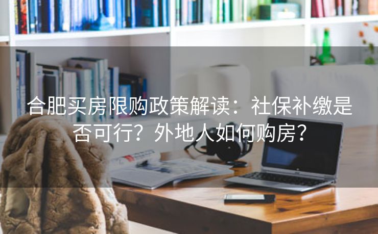 合肥买房限购政策解读:社保补缴是否可行?外地人如何购房? 合肥买房限购政策解读:社保补缴是否可行?外地人如何购房?