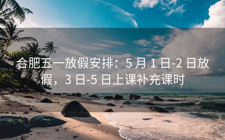 合肥五一放假安排:5 月 1 日-2 日放假,3 日-5 日上课补充课时 合肥五一放假安排:5 月 1 日-2 日放假,3 日-5 日上课补充课时
