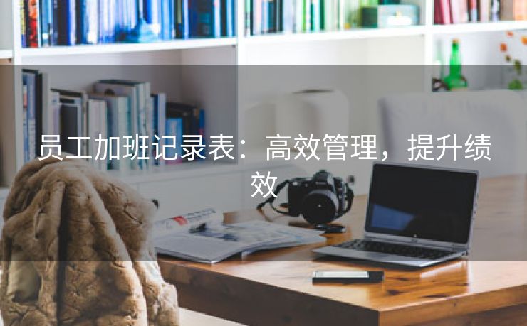 员工加班记录表:高效管理,提升绩效 员工加班记录表:高效管理,提升绩效