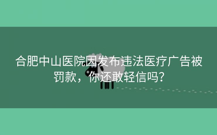 合肥中山医院因发布违法医疗广告被罚款,你还敢轻信吗? 合肥中山医院因发布违法医疗广告被罚款,你还敢轻信吗?