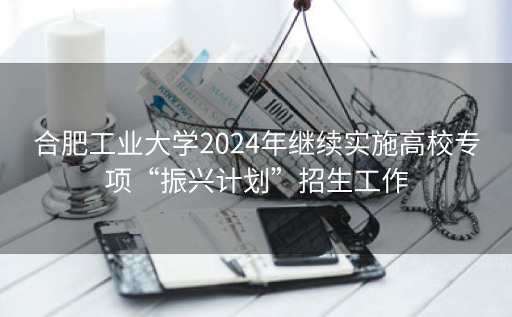 合肥工业大学2024年继续实施高校专项“振兴计划”招生工作 合肥工业大学2024年继续实施高校专项“振兴计划”招生工作