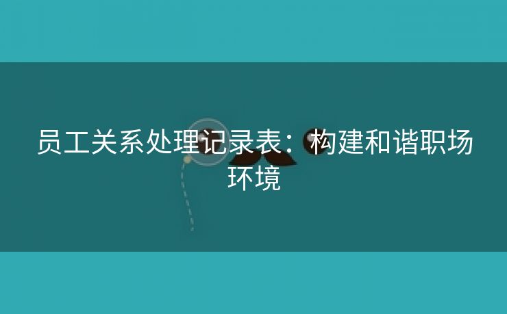 员工关系处理记录表:构建和谐职场环境 员工关系处理记录表:构建和谐职场环境