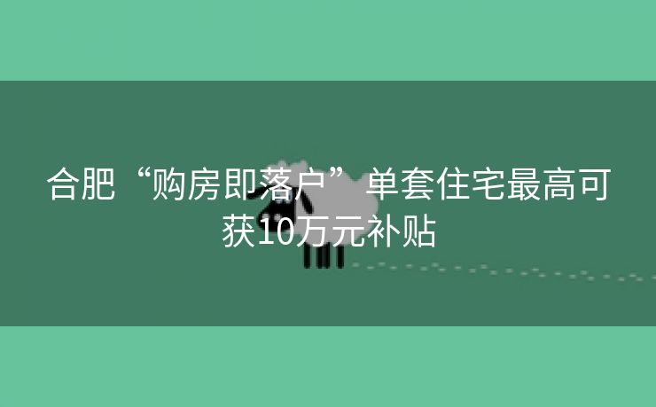 合肥“购房即落户”单套住宅最高可获10万元补贴 合肥“购房即落户”单套住宅最高可获10万元补贴