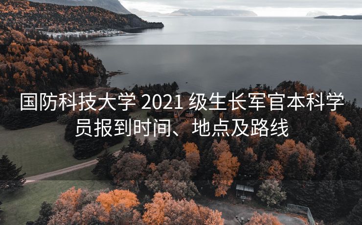 国防科技大学 2021 级生长军官本科学员报到时间、地点及路线 国防科技大学 2021 级生长军官本科学员报到时间、地点及路线