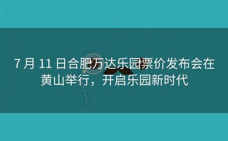 7 月 11 日合肥万达乐园票价发布会在黄山举行，开启乐园新时代