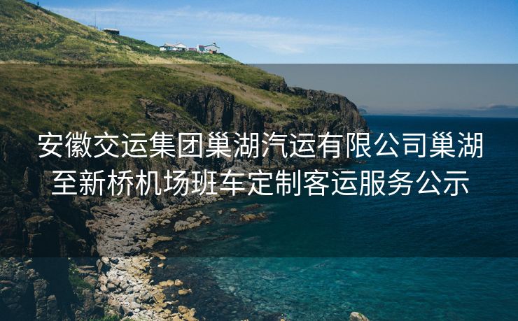 安徽交运集团巢湖汽运有限公司巢湖至新桥机场班车定制客运服务公示 安徽交运集团巢湖汽运有限公司巢湖至新桥机场班车定制客运服务公示