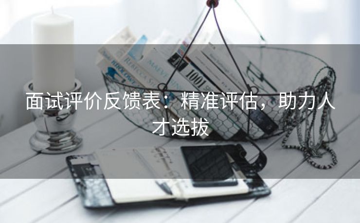 面试评价反馈表:精准评估,助力人才选拔 面试评价反馈表:精准评估,助力人才选拔