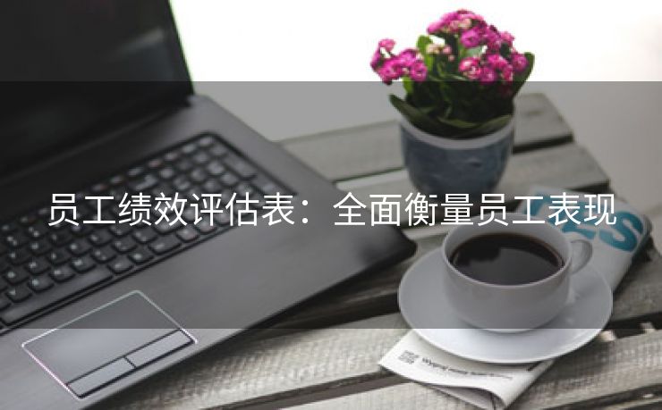 员工绩效评估表:全面衡量员工表现 员工绩效评估表:全面衡量员工表现