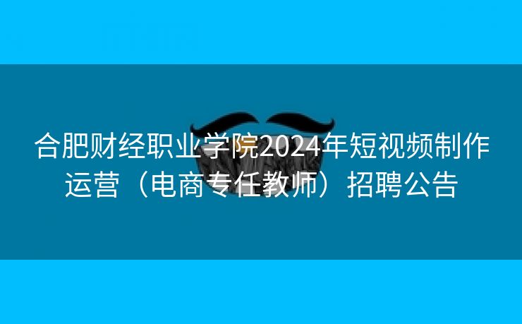 合肥财经职业学院2024年短视频制作运营(电商专任教师)招聘公告 合肥财经职业学院2024年短视频制作运营(电商专任教师)招聘公告