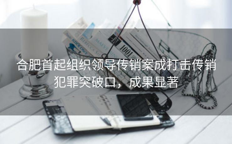合肥首起组织领导传销案成打击传销犯罪突破口,成果显著 合肥首起组织领导传销案成打击传销犯罪突破口,成果显著