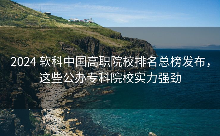 2024 软科中国高职院校排名总榜发布,这些公办专科院校实力强劲 2024 软科中国高职院校排名总榜发布,这些公办专科院校实力强劲