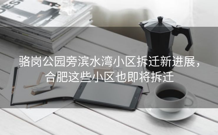 骆岗公园旁滨水湾小区拆迁新进展,合肥这些小区也即将拆迁 骆岗公园旁滨水湾小区拆迁新进展,合肥这些小区也即将拆迁