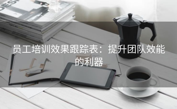 员工培训效果跟踪表:提升团队效能的利器 员工培训效果跟踪表:提升团队效能的利器