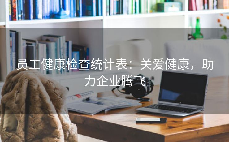 员工健康检查统计表:关爱健康,助力企业腾飞 员工健康检查统计表:关爱健康,助力企业腾飞