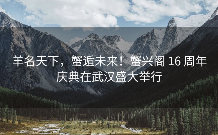 羊名天下,蟹逅未来!蟹兴阁 16 周年庆典在武汉盛大举行 羊名天下,蟹逅未来!蟹兴阁 16 周年庆典在武汉盛大举行