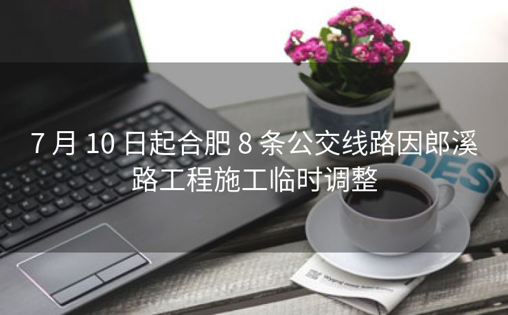 7 月 10 日起合肥 8 条公交线路因郎溪路工程施工临时调整 7 月 10 日起合肥 8 条公交线路因郎溪路工程施工临时调整