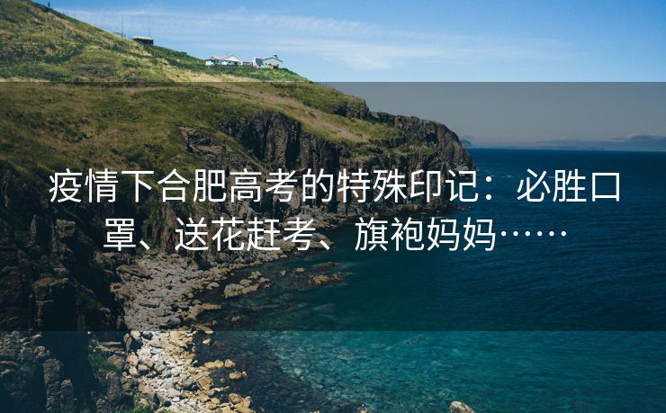 疫情下合肥高考的特殊印记:必胜口罩、送花赶考、旗袍妈妈…… 疫情下合肥高考的特殊印记:必胜口罩、送花赶考、旗袍妈妈……