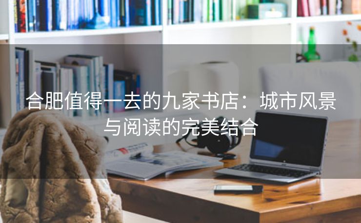 合肥值得一去的九家书店:城市风景与阅读的完美结合 合肥值得一去的九家书店:城市风景与阅读的完美结合