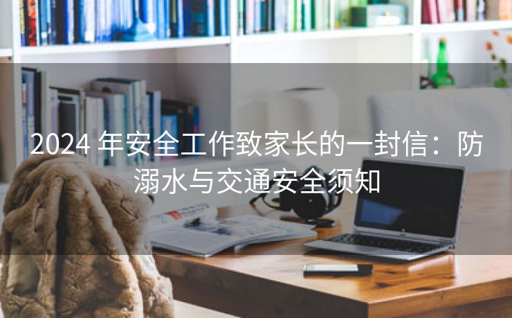 2024 年安全工作致家长的一封信:防溺水与交通安全须知 2024 年安全工作致家长的一封信:防溺水与交通安全须知