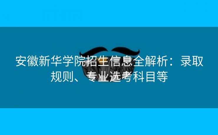 安徽新华学院招生信息全解析:录取规则、专业选考科目等 安徽新华学院招生信息全解析:录取规则、专业选考科目等