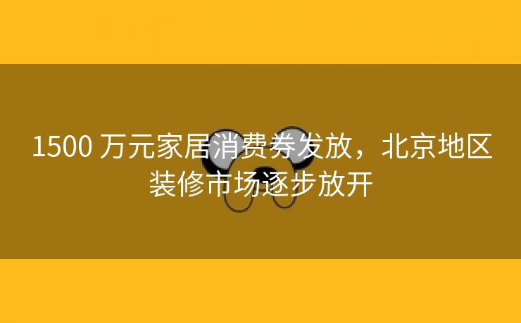 1500 万元家居消费券发放,北京地区装修市场逐步放开 1500 万元家居消费券发放,北京地区装修市场逐步放开