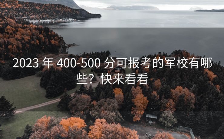 2023 年 400-500 分可报考的军校有哪些?快来看看 2023 年 400-500 分可报考的军校有哪些?快来看看